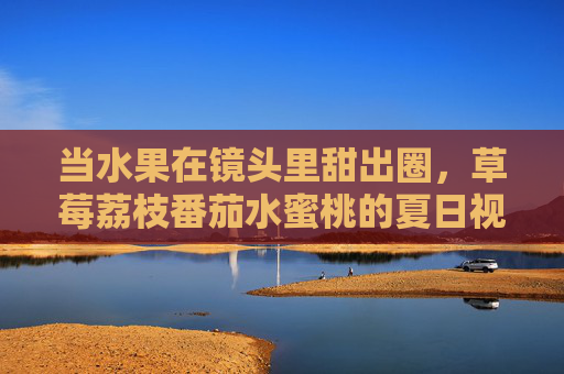 当水果在镜头里甜出圈,草莓荔枝番茄水蜜桃的夏日视频日记,镜头甜出圈!夏日鲜果视频日记 当水果在镜头里甜出圈,草莓荔枝番茄水蜜桃的夏日视频日记,镜头甜出圈!夏日鲜果视频日记