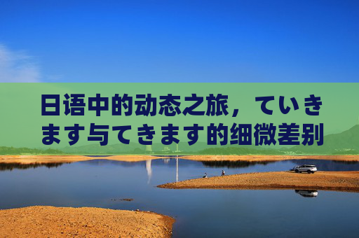 日语中的动态之旅,ていきます与てきます的细微差别,日语动态表达,ていきます与てきます的细微差别 日语中的动态之旅,ていきます与てきます的细微差别,日语动态表达,ていきます与てきます的细微差别