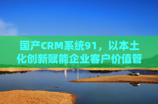 国产CRM系统91,以本土化创新赋能企业客户价值管理升级,国产CRM系统91,本土化创新赋能客户价值管理升级 国产CRM系统91,以本土化创新赋能企业客户价值管理升级,国产CRM系统91,本土化创新赋能客户价值管理升级