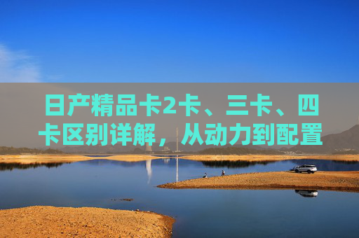 日产精品卡2卡、三卡、四卡区别详解,从动力到配置,一文看懂如何选,日产精品卡2卡、三卡、四卡区别详解 日产精品卡2卡、三卡、四卡区别详解,从动力到配置,一文看懂如何选,日产精品卡2卡、三卡、四卡区别详解