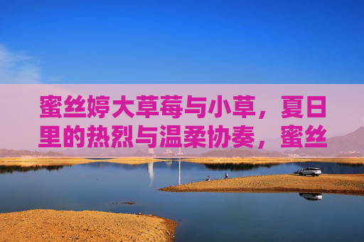 蜜丝婷大草莓与小草,夏日里的热烈与温柔协奏,蜜丝婷大草莓与小草的夏日协奏 蜜丝婷大草莓与小草,夏日里的热烈与温柔协奏,蜜丝婷大草莓与小草的夏日协奏