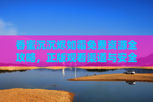 香蜜沉沉烬如霜免费资源全攻略,正版观看渠道与安全获取指南,香蜜沉沉烬如霜,免费资源全攻略(正版观看渠道与安全获取指南) 香蜜沉沉烬如霜免费资源全攻略,正版观看渠道与安全获取指南,香蜜沉沉烬如霜,免费资源全攻略(正版观看渠道与安全获取指南)