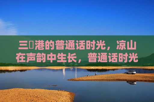 三㚫港的普通话时光,凉山在声韵中生长,普通话时光里的声韵生长,三㚫港与凉山 三㚫港的普通话时光,凉山在声韵中生长,普通话时光里的声韵生长,三㚫港与凉山