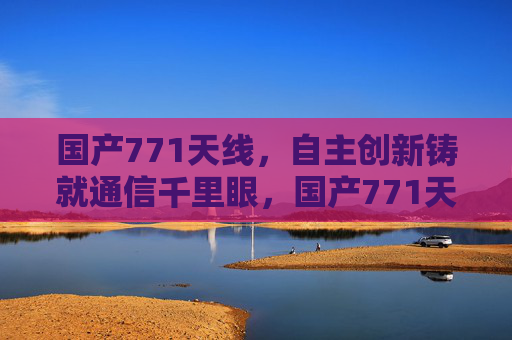 国产771天线，自主创新铸就通信千里眼，国产771天线，自主创新铸就通信千里眼