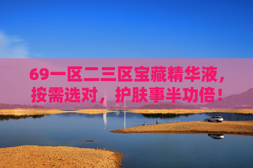 69一区二三区宝藏精华液，按需选对，护肤事半功倍！69一区二三区宝藏精华液，按需选对，护肤事半功倍！