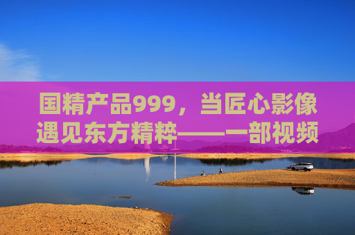国精产品999,当匠心影像遇见东方精粹——一部视频里的国货崛起密码,国精999,匠心东方里的国货崛起密码 国精产品999,当匠心影像遇见东方精粹——一部视频里的国货崛起密码,国精999,匠心东方里的国货崛起密码