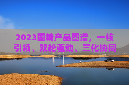 2023国精产品图谱，一核引领、双轮驱动、三化协同、四域深耕，2023国精产品图谱，一核引领、双轮驱动、三化协同、四域深耕