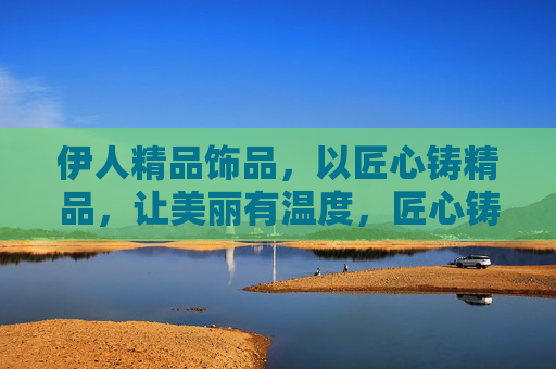 伊人精品饰品,以匠心铸精品,让美丽有温度,匠心铸精品,温度饰伊人 伊人精品饰品,以匠心铸精品,让美丽有温度,匠心铸精品,温度饰伊人