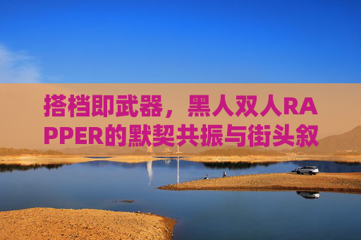 搭档即武器,黑人双人RAPPER的默契共振与街头叙事 搭档即武器,黑人双人RAPPER的默契共振与街头叙事