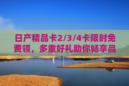 日产精品卡2/3/4卡限时免费领,多重好礼助你畅享品质出行,日产精品卡限时免费领,多重好礼畅享品质出行 日产精品卡2/3/4卡限时免费领,多重好礼助你畅享品质出行,日产精品卡限时免费领,多重好礼畅享品质出行