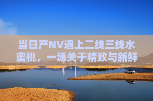 当日产NV遇上二线三线水蜜桃，一场关于精致与新鲜的甜蜜奔赴，NV与二线三线水蜜桃，精致与新鲜的甜蜜奔赴