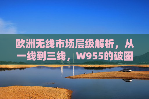 欧洲无线市场层级解析,从一线到三线,W955的破圈之路,从一线到三线,W955的欧洲无线市场破圈之路 欧洲无线市场层级解析,从一线到三线,W955的破圈之路,从一线到三线,W955的欧洲无线市场破圈之路