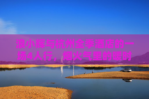 浪小辉与杭州全季酒店的一场4人行,烟火气里的暖时光,烟火气里的暖时光,浪小辉与杭州全季酒店的4人行 浪小辉与杭州全季酒店的一场4人行,烟火气里的暖时光,烟火气里的暖时光,浪小辉与杭州全季酒店的4人行