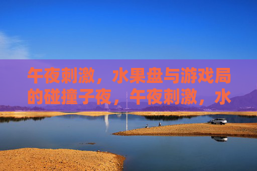 午夜刺激,水果盘与游戏局的碰撞子夜,午夜刺激,水果盘与游戏局的碰撞 午夜刺激,水果盘与游戏局的碰撞子夜,午夜刺激,水果盘与游戏局的碰撞