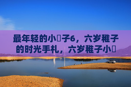 最年轻的小䧅子6,六岁稚子的时光手札,六岁稚子小䧅子的时光手札 最年轻的小䧅子6,六岁稚子的时光手札,六岁稚子小䧅子的时光手札