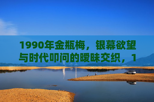 1990年金瓶梅，银幕欲望与时代叩问的暧昧交织，1990年金瓶梅，银幕欲望与时代叩问的暧昧交织