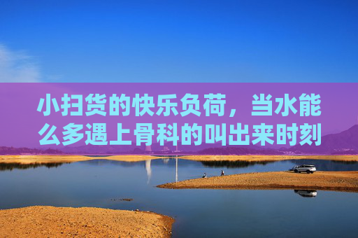 小扫货的快乐负荷,当水能么多遇上骨科的叫出来时刻,小扫货的快乐负荷,水太多遇上骨科叫唤时刻 小扫货的快乐负荷,当水能么多遇上骨科的叫出来时刻,小扫货的快乐负荷,水太多遇上骨科叫唤时刻