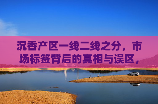 沉香产区一线二线之分,市场标签背后的真相与误区,沉香产区一线二线,市场标签的真相与误区 沉香产区一线二线之分,市场标签背后的真相与误区,沉香产区一线二线,市场标签的真相与误区