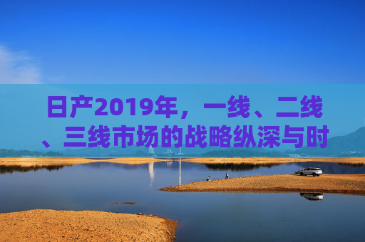 日产2019年，一线、二线、三线市场的战略纵深与时代考题，2019年日产，多级市场的战略纵深与时代考题