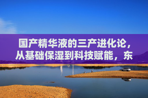 国产精华液的三产进化论,从基础保湿到科技赋能,东方美学的护肤表达,国产精华液的三阶进化,保湿奠基、科技赋能与东方美学表达 国产精华液的三产进化论,从基础保湿到科技赋能,东方美学的护肤表达,国产精华液的三阶进化,保湿奠基、科技赋能与东方美学表达