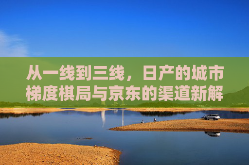 从一线到三线，日产的城市梯度棋局与京东的渠道新解，日产城市梯度棋局与京东渠道新解
