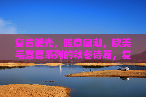 复古绒光,暖意回潮,欧美毛茸茸系列的秋冬诗篇,复古绒光暖融,欧美毛茸茸秋冬诗 复古绒光,暖意回潮,欧美毛茸茸系列的秋冬诗篇,复古绒光暖融,欧美毛茸茸秋冬诗