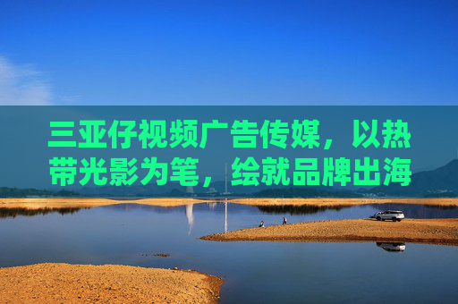 三亚仔视频广告传媒,以热带光影为笔,绘就品牌出海新图景,三亚仔视频广告传媒,以热带光影绘品牌出海新图景 三亚仔视频广告传媒,以热带光影为笔,绘就品牌出海新图景,三亚仔视频广告传媒,以热带光影绘品牌出海新图景