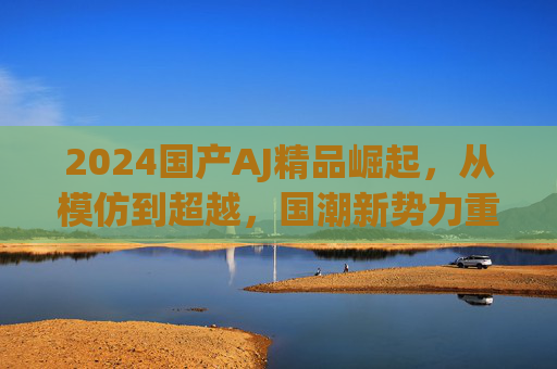 2024国产AJ精品崛起,从模仿到超越,国潮新势力重塑经典 2024国产AJ精品崛起,从模仿到超越,国潮新势力重塑经典