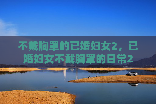 不戴胸罩的已婚妇女2,已婚妇女不戴胸罩的日常2 不戴胸罩的已婚妇女2,已婚妇女不戴胸罩的日常2