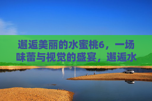 邂逅美丽的水蜜桃6,一场味蕾与视觉的盛宴,邂逅水蜜桃6,味蕾与视觉的盛宴 邂逅美丽的水蜜桃6,一场味蕾与视觉的盛宴,邂逅水蜜桃6,味蕾与视觉的盛宴