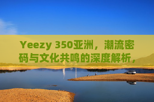 Yeezy 350亚洲,潮流密码与文化共鸣的深度解析,Yeezy 350亚洲,解码潮流密码与文化共鸣 Yeezy 350亚洲,潮流密码与文化共鸣的深度解析,Yeezy 350亚洲,解码潮流密码与文化共鸣