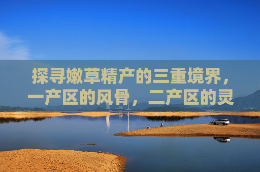 探寻嫩草精产的三重境界,一产区的风骨,二产区的灵动,三产区的温润,嫩草精产三重境,风骨、灵动与温润 探寻嫩草精产的三重境界,一产区的风骨,二产区的灵动,三产区的温润,嫩草精产三重境,风骨、灵动与温润