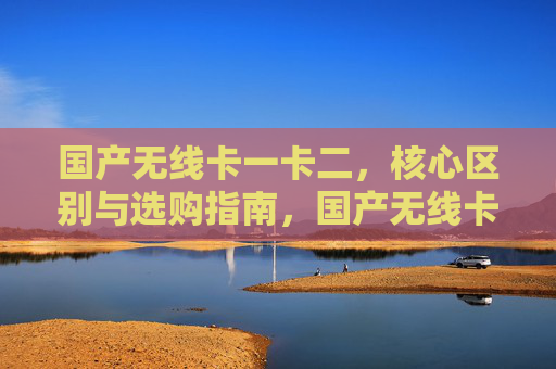 国产无线卡一卡二,核心区别与选购指南,国产无线卡一卡二,核心区别与选购指南 国产无线卡一卡二,核心区别与选购指南,国产无线卡一卡二,核心区别与选购指南