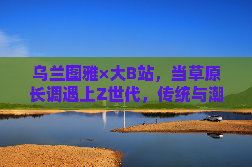 乌兰图雅×大B站,当草原长调遇上Z世代,传统与潮流共舞,乌兰图雅×大B站,草原长调与Z世代的传统潮流共舞 乌兰图雅×大B站,当草原长调遇上Z世代,传统与潮流共舞,乌兰图雅×大B站,草原长调与Z世代的传统潮流共舞