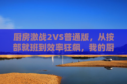 厨房激战2VS普通版,从按部就班到效率狂飙,我的厨艺升级战,从按部就班到效率狂飙,厨房激战2VS普通版的厨艺升级 厨房激战2VS普通版,从按部就班到效率狂飙,我的厨艺升级战,从按部就班到效率狂飙,厨房激战2VS普通版的厨艺升级