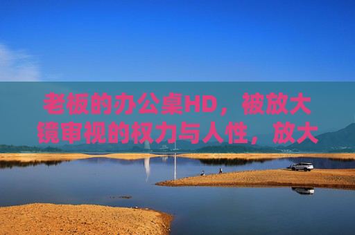 老板的办公桌HD,被放大镜审视的权力与人性,放大镜下的办公桌,权力与人性微观察 老板的办公桌HD,被放大镜审视的权力与人性,放大镜下的办公桌,权力与人性微观察
