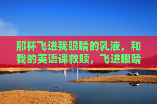 那杯飞进我眼睛的乳液,和我的英语课救赎,飞进眼睛的乳液,英语课的救赎 那杯飞进我眼睛的乳液,和我的英语课救赎,飞进眼睛的乳液,英语课的救赎