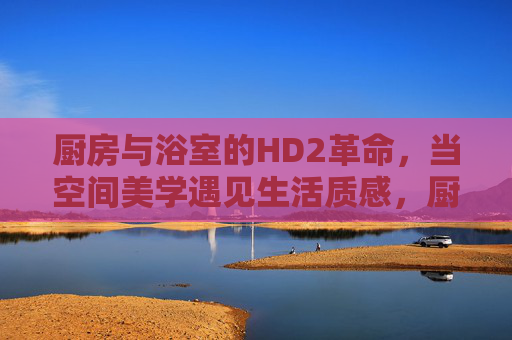 厨房与浴室的HD2革命,当空间美学遇见生活质感,厨房与浴室的HD2革命,空间美学遇见生活质感 厨房与浴室的HD2革命,当空间美学遇见生活质感,厨房与浴室的HD2革命,空间美学遇见生活质感
