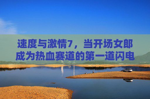 速度与激情7,当开场女郎成为热血赛道的第一道闪电,速度与激情7,开场女郎,热血赛道的第一道闪电 速度与激情7,当开场女郎成为热血赛道的第一道闪电,速度与激情7,开场女郎,热血赛道的第一道闪电