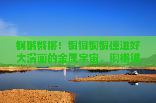 锕锵锵锵!铜铜铜铜撞进好大漫画的金属宇宙,锕锵锵锵!撞进漫画金属宇宙 锕锵锵锵!铜铜铜铜撞进好大漫画的金属宇宙,锕锵锵锵!撞进漫画金属宇宙