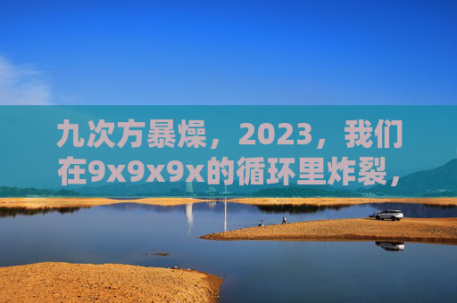 九次方暴燥,2023,我们在9x9x9x的循环里炸裂,九次方循环2023炸裂暴燥 九次方暴燥,2023,我们在9x9x9x的循环里炸裂,九次方循环2023炸裂暴燥