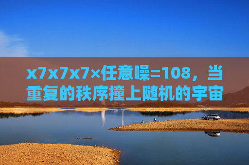 x7x7x7×任意噪=108,当重复的秩序撞上随机的宇宙密码,秩序与随机的宇宙碰撞,7³×噪=108 x7x7x7×任意噪=108,当重复的秩序撞上随机的宇宙密码,秩序与随机的宇宙碰撞,7³×噪=108