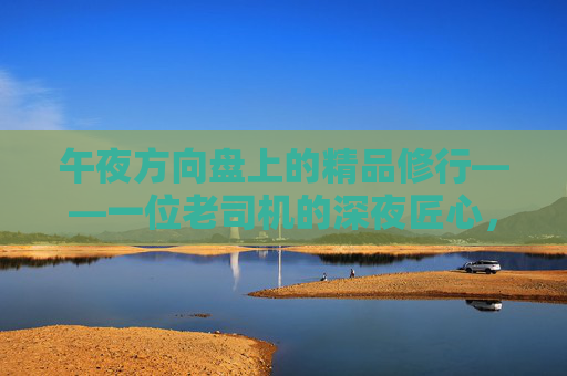 午夜方向盘上的精品修行——一位老司机的深夜匠心，午夜方向盘上的精品修行，老司机的匠心
