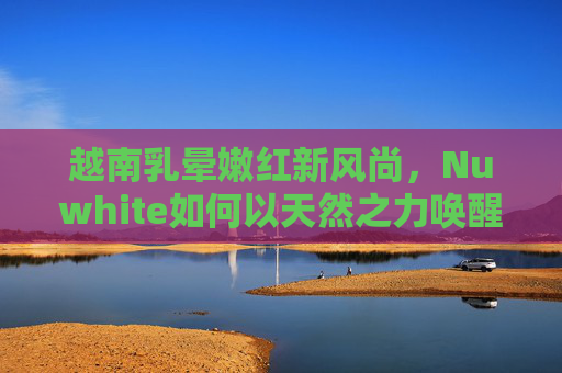 越南乳晕嫩红新风尚,Nuwhite如何以天然之力唤醒肌肤自信?Nuwhite天然之力,越南乳晕嫩红新风尚,唤醒肌肤自信 越南乳晕嫩红新风尚,Nuwhite如何以天然之力唤醒肌肤自信?Nuwhite天然之力,越南乳晕嫩红新风尚,唤醒肌肤自信