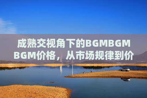 成熟交视角下的BGMBGMBGM价格,从市场规律到价值锚定,成熟交视角下BGMBGMBGM价格,市场规律与价值锚定 成熟交视角下的BGMBGMBGM价格,从市场规律到价值锚定,成熟交视角下BGMBGMBGM价格,市场规律与价值锚定