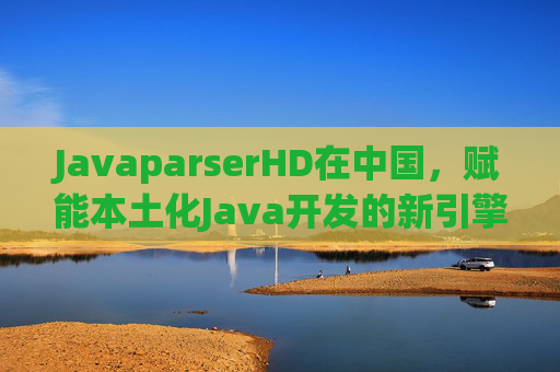 JavaparserHD在中国，赋能本土化Java开发的新引擎，JavaparserHD，中国本土化Java开发新引擎