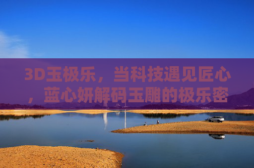 3D玉极乐,当科技遇见匠心,蓝心妍解码玉雕的极乐密码,3D玉极乐,科技匠心解码玉雕极乐密码 3D玉极乐,当科技遇见匠心,蓝心妍解码玉雕的极乐密码,3D玉极乐,科技匠心解码玉雕极乐密码