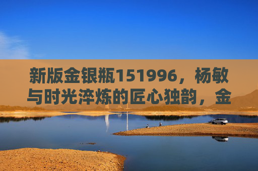 新版金银瓶151996,杨敏与时光淬炼的匠心独韵,金银瓶151996,杨敏与时光淬炼的匠心独韵 新版金银瓶151996,杨敏与时光淬炼的匠心独韵,金银瓶151996,杨敏与时光淬炼的匠心独韵