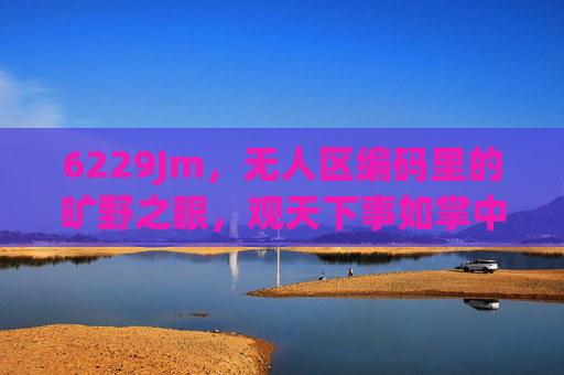 6229Jm,无人区编码里的旷野之眼,观天下事如掌中沙,无人区编码的旷野之眼,观天下事如掌中沙 6229Jm,无人区编码里的旷野之眼,观天下事如掌中沙,无人区编码的旷野之眼,观天下事如掌中沙