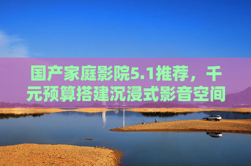 国产家庭影院5.1推荐,千元预算搭建沉浸式影音空间,性价比之选大盘点!国产千元5.1家庭影院,沉浸式影音性价比之选 国产家庭影院5.1推荐,千元预算搭建沉浸式影音空间,性价比之选大盘点!国产千元5.1家庭影院,沉浸式影音性价比之选